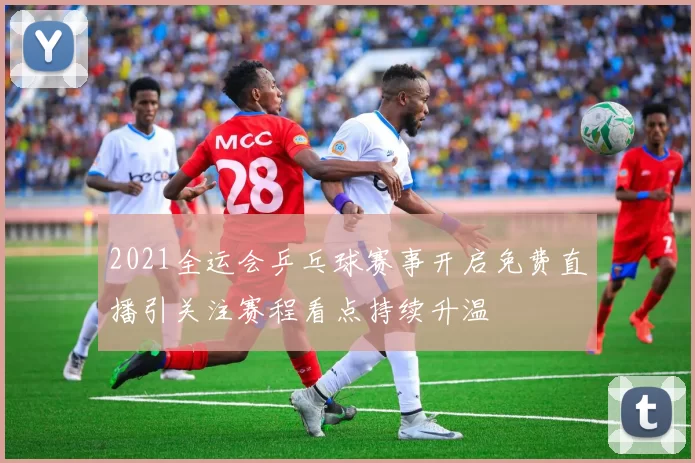 2021全运会乒乓球赛事开启免费直播引关注赛程看点持续升温