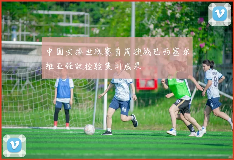 中国女排世联赛首周迎战巴西塞尔维亚强敌检验集训成果