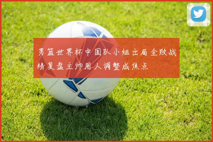男篮世界杯中国队小组出局全败战绩复盘主帅用人调整成焦点
