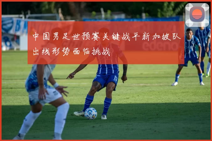 中国男足世预赛关键战平新加坡队出线形势面临挑战