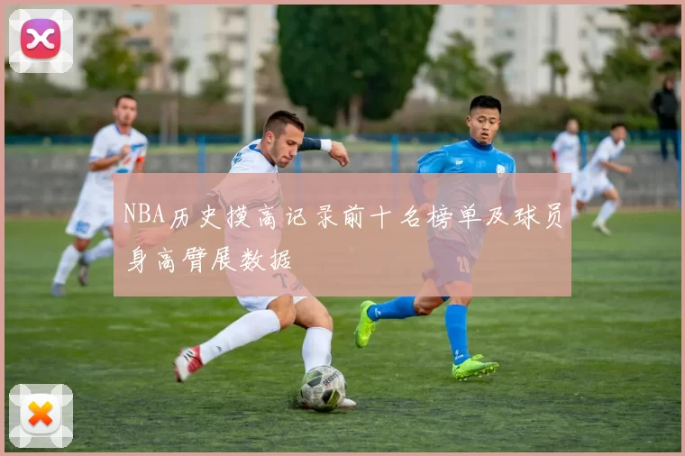 NBA历史摸高记录前十名榜单及球员身高臂展数据