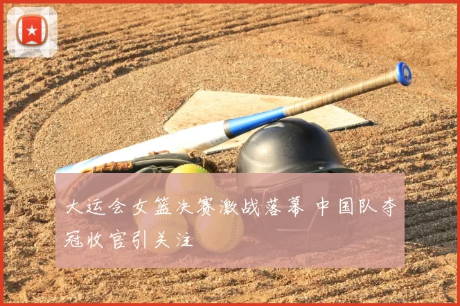 大运会女篮决赛激战落幕 中国队夺冠收官引关注