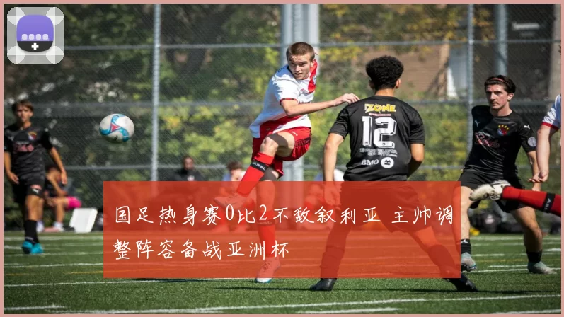 国足热身赛0比2不敌叙利亚 主帅调整阵容备战亚洲杯