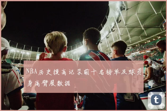 NBA历史摸高记录前十名榜单及球员身高臂展数据