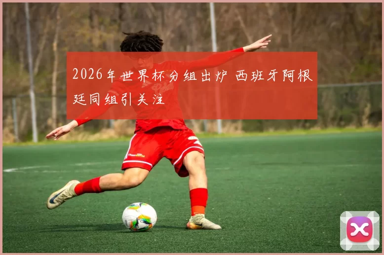 2026年世界杯分组出炉 西班牙阿根廷同组引关注