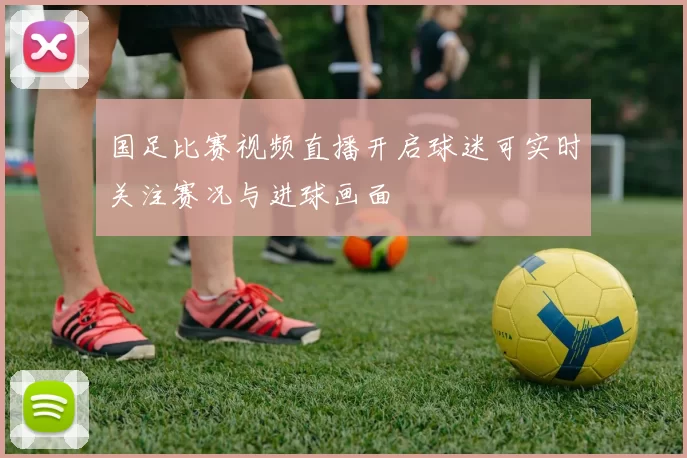 国足比赛视频直播开启球迷可实时关注赛况与进球画面