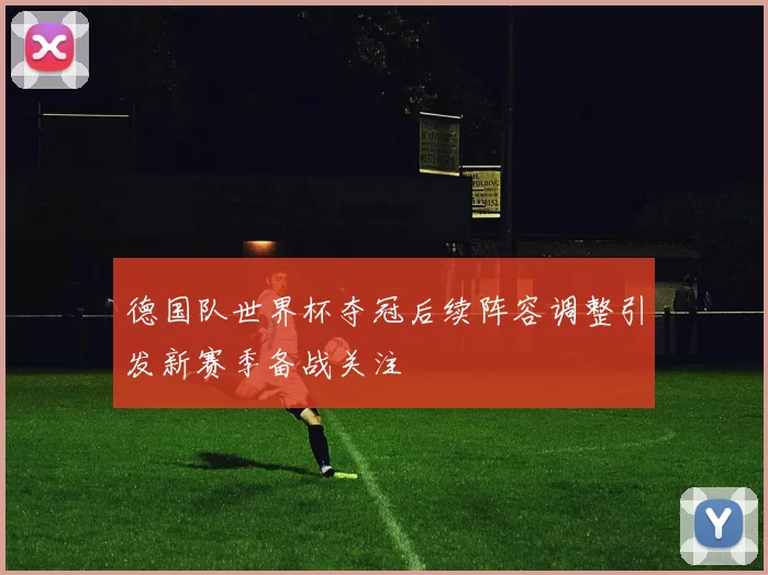 德国队世界杯夺冠后续阵容调整引发新赛季备战关注