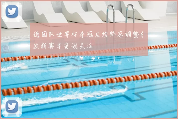 德国队世界杯夺冠后续阵容调整引发新赛季备战关注