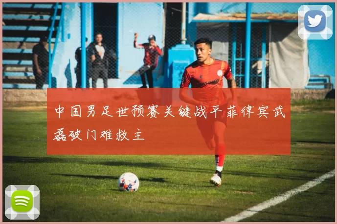 中国男足世预赛关键战平菲律宾武磊破门难救主