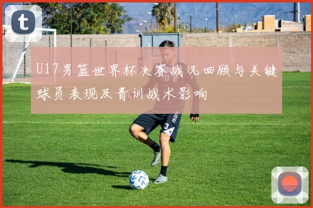 U17男篮世界杯决赛战况回顾与关键球员表现及青训战术影响