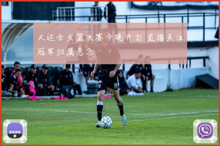 大运会女篮决赛今晚开打 直播关注冠军归属悬念
