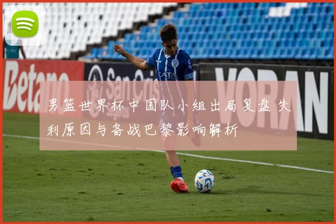 男篮世界杯中国队小组出局复盘 失利原因与备战巴黎影响解析