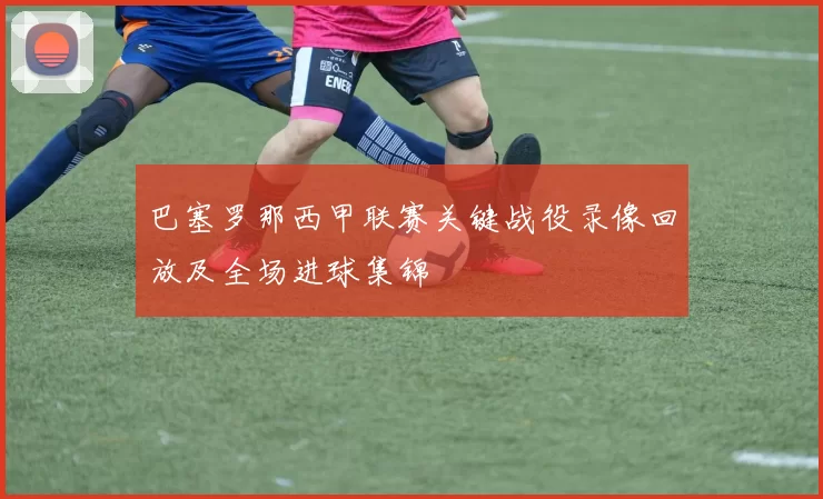 巴塞罗那西甲联赛关键战役录像回放及全场进球集锦
