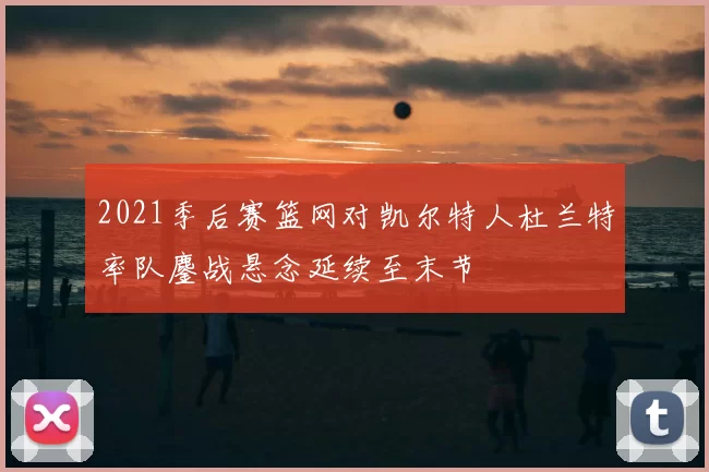 2021季后赛篮网对凯尔特人杜兰特率队鏖战悬念延续至末节