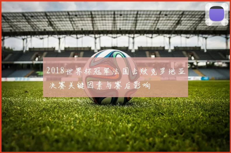 2018世界杯冠军法国击败克罗地亚 决赛关键因素与赛后影响