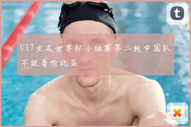 U17女足世界杯小组赛第二轮中国队不敌哥伦比亚