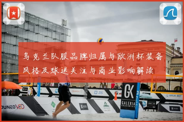 乌克兰队服品牌归属与欧洲杯装备风格及球迷关注与商业影响解读