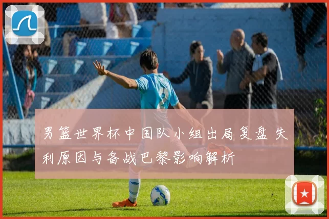 男篮世界杯中国队小组出局复盘 失利原因与备战巴黎影响解析