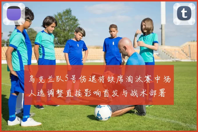 乌克兰队5号伤退将缺席淘汰赛中场人选调整直接影响首发与战术部署