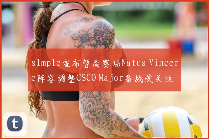 s1mple宣布暂离赛场Natus Vincere阵容调整CSGO Major备战受关注