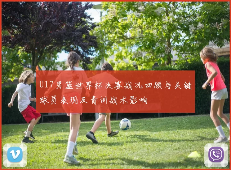 U17男篮世界杯决赛战况回顾与关键球员表现及青训战术影响