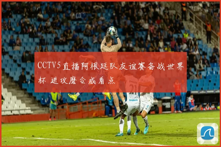 CCTV5直播阿根廷队友谊赛备战世界杯 进攻磨合成看点