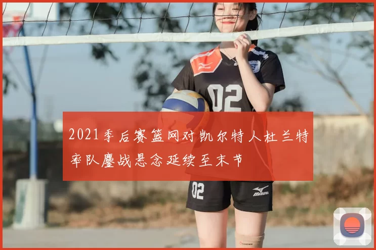 2021季后赛篮网对凯尔特人杜兰特率队鏖战悬念延续至末节