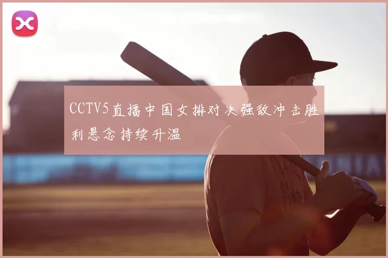 CCTV5直播中国女排对决强敌冲击胜利悬念持续升温