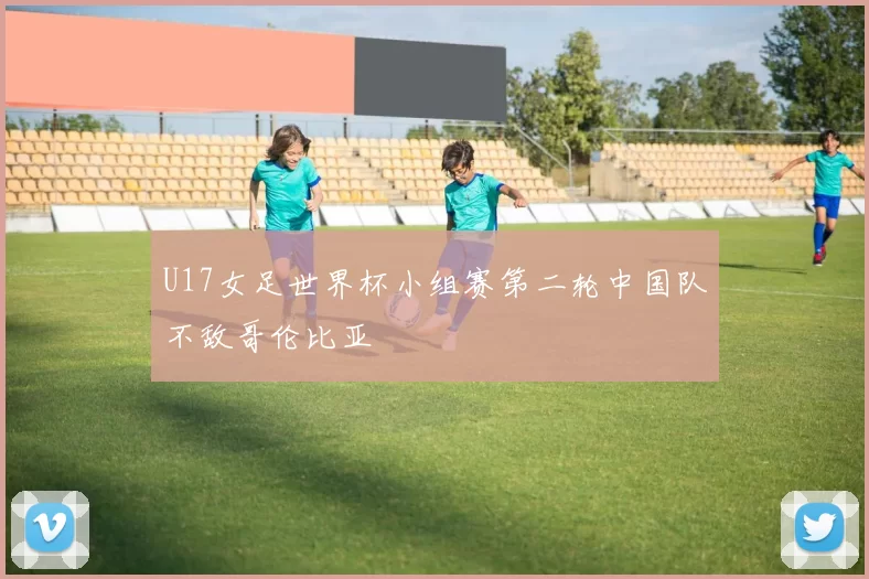 U17女足世界杯小组赛第二轮中国队不敌哥伦比亚