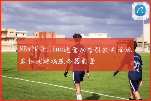 NBA2K Online运营动态引发关注玩家担忧游戏服务器前景