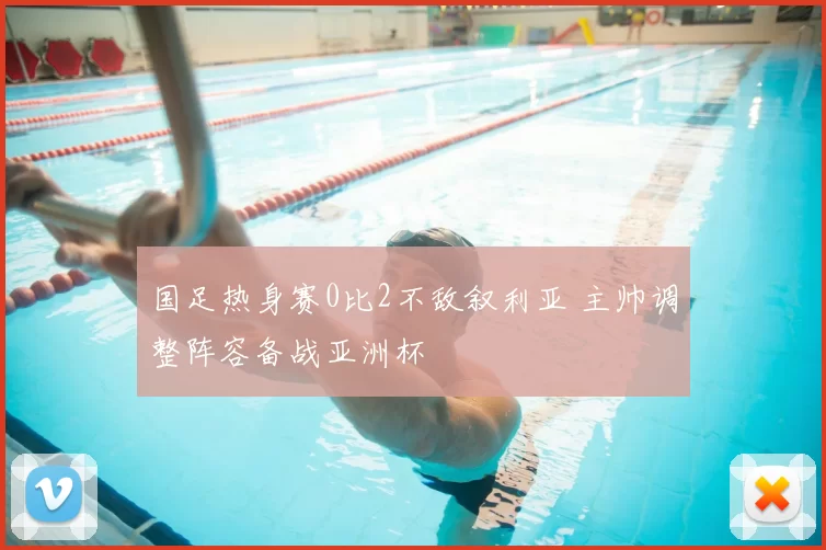 国足热身赛0比2不敌叙利亚 主帅调整阵容备战亚洲杯