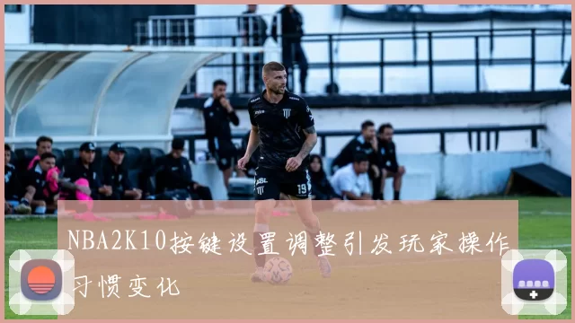 NBA2K10按键设置调整引发玩家操作习惯变化