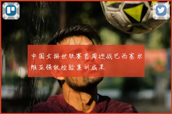 中国女排世联赛首周迎战巴西塞尔维亚强敌检验集训成果