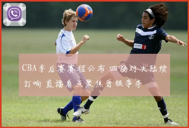 CBA季后赛赛程公布 四场对决陆续打响 直播看点聚焦晋级争夺