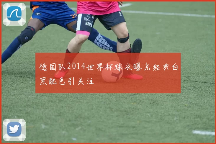 德国队2014世界杯球衣曝光经典白黑配色引关注