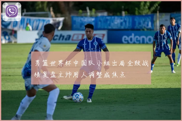 男篮世界杯中国队小组出局全败战绩复盘主帅用人调整成焦点