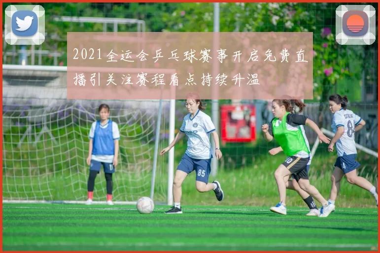 2021全运会乒乓球赛事开启免费直播引关注赛程看点持续升温