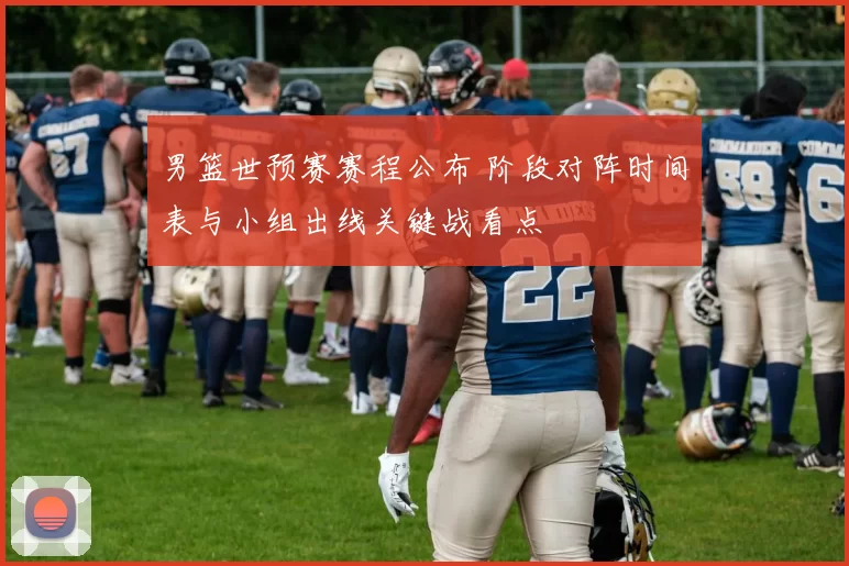 男篮世预赛赛程公布 阶段对阵时间表与小组出线关键战看点