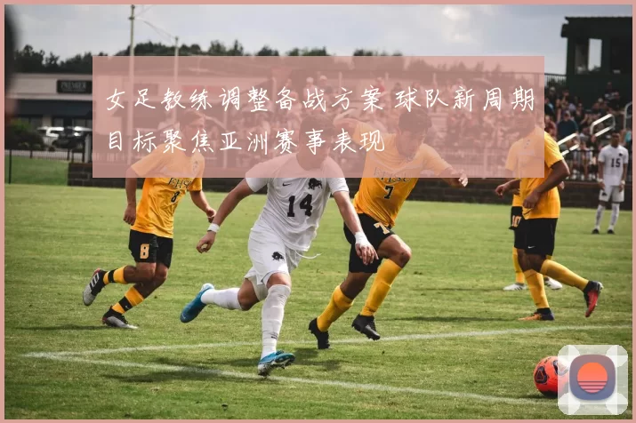 女足教练调整备战方案 球队新周期目标聚焦亚洲赛事表现