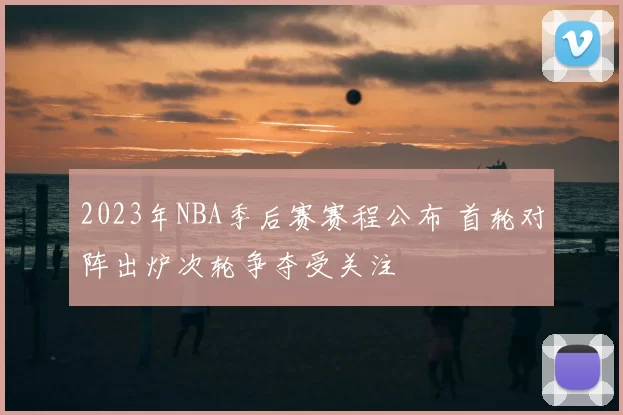 2023年NBA季后赛赛程公布 首轮对阵出炉次轮争夺受关注