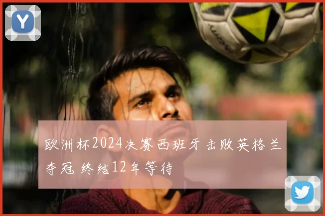 欧洲杯2024决赛西班牙击败英格兰夺冠 终结12年等待