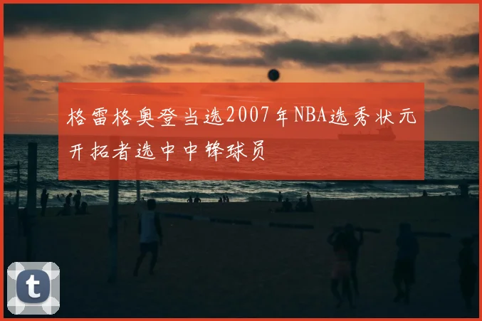 格雷格奥登当选2007年NBA选秀状元开拓者选中中锋球员