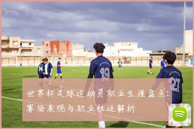 世界杯足球运动员职业生涯盘点：赛场表现与职业轨迹解析