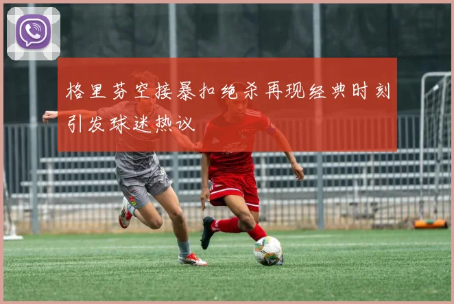 格里芬空接暴扣绝杀再现经典时刻引发球迷热议